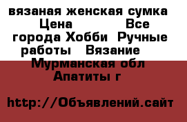 вязаная женская сумка  › Цена ­ 2 500 - Все города Хобби. Ручные работы » Вязание   . Мурманская обл.,Апатиты г.